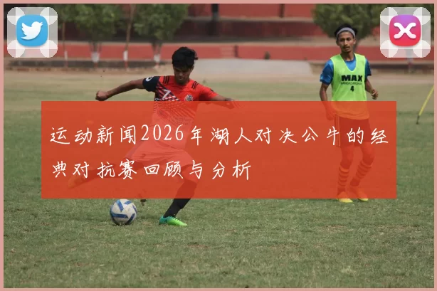 运动新闻2026年湖人对决公牛的经典对抗赛回顾与分析