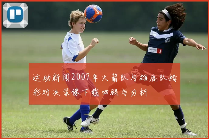运动新闻2007年火箭队与雄鹿队精彩对决录像下载回顾与分析